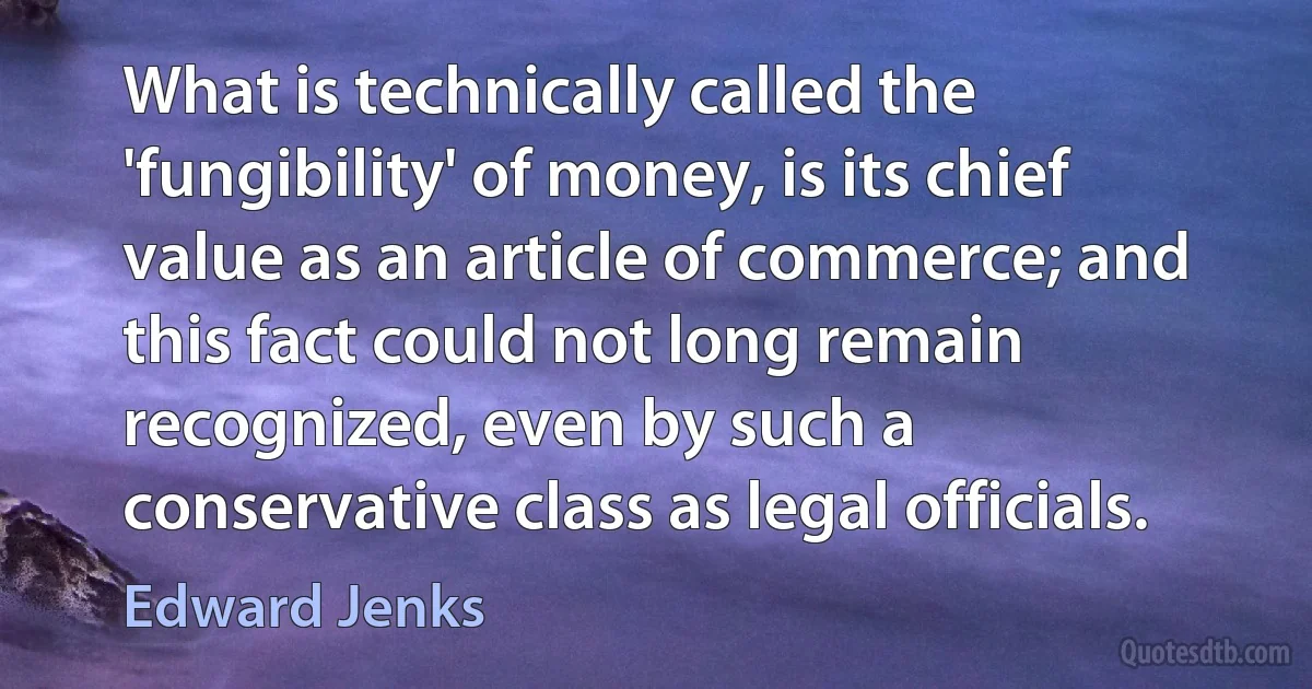 What is technically called the 'fungibility' of money, is its chief value as an article of commerce; and this fact could not long remain recognized, even by such a conservative class as legal officials. (Edward Jenks)