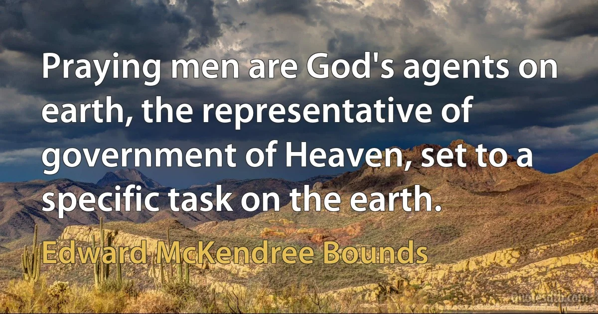 Praying men are God's agents on earth, the representative of government of Heaven, set to a specific task on the earth. (Edward McKendree Bounds)