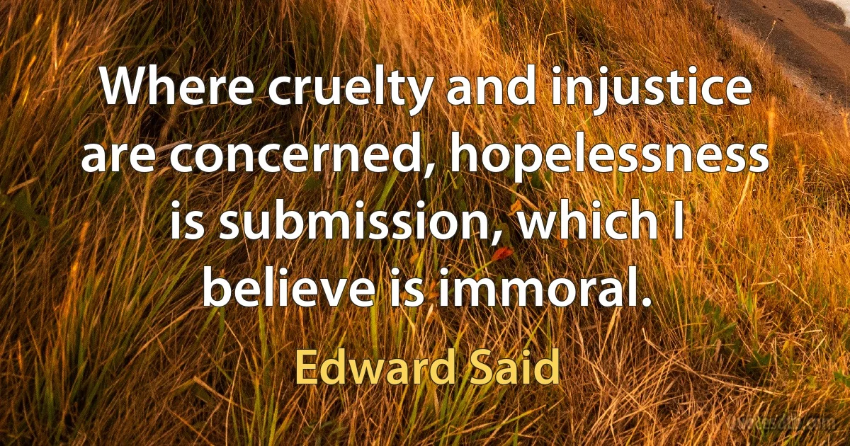 Where cruelty and injustice are concerned, hopelessness is submission, which I believe is immoral. (Edward Said)