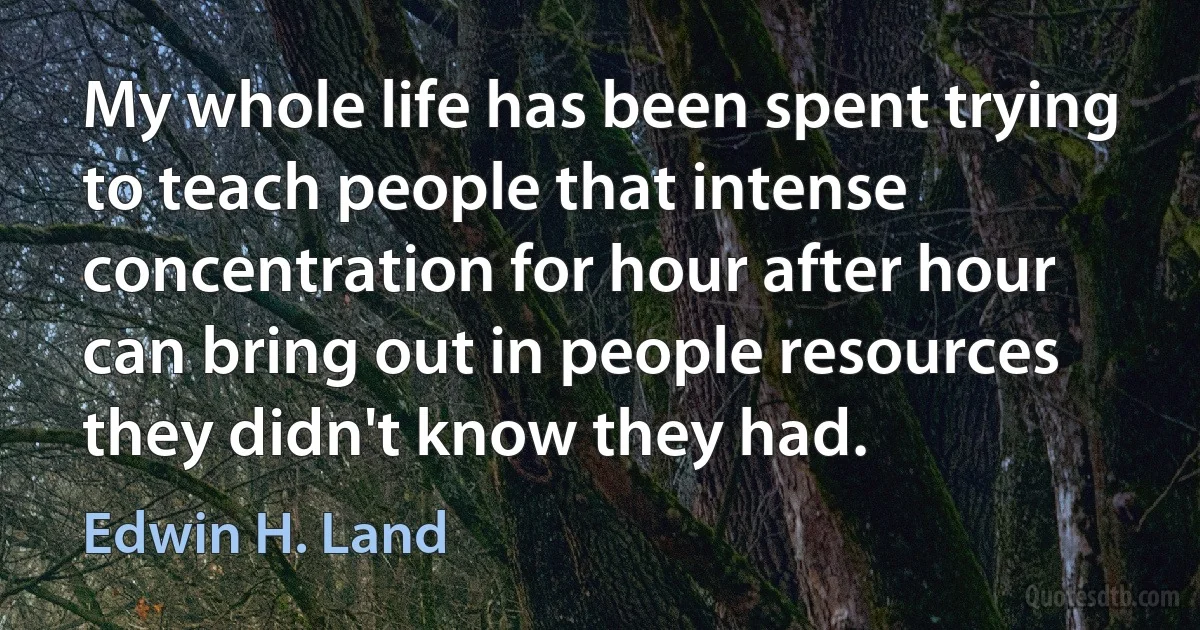 My whole life has been spent trying to teach people that intense concentration for hour after hour can bring out in people resources they didn't know they had. (Edwin H. Land)