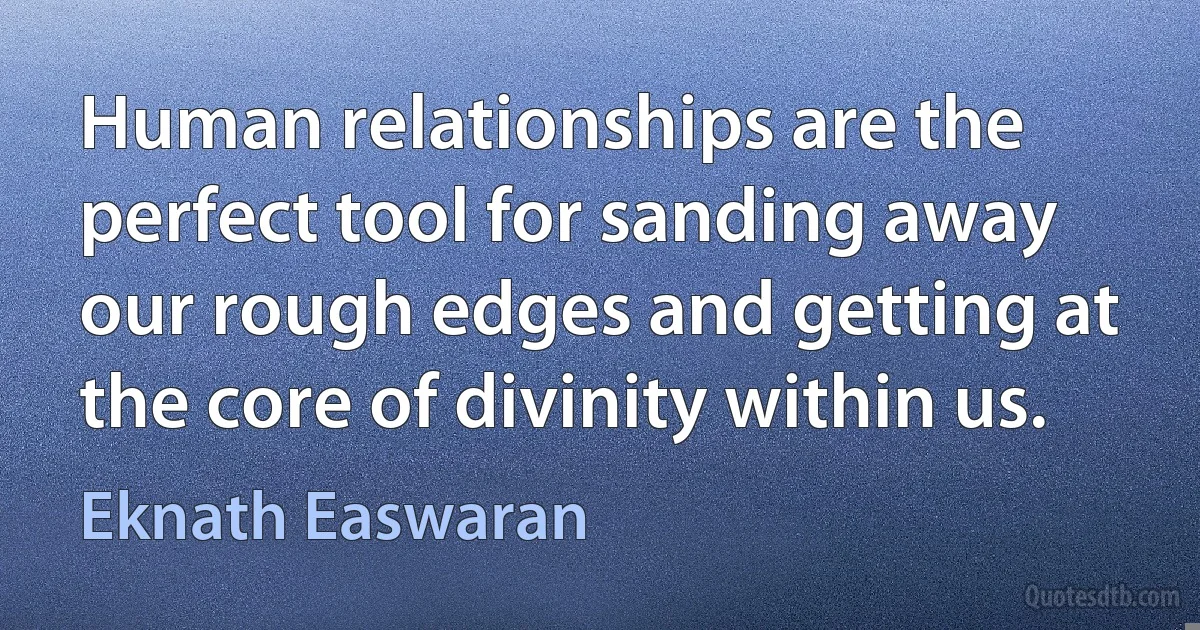 Human relationships are the perfect tool for sanding away our rough edges and getting at the core of divinity within us. (Eknath Easwaran)