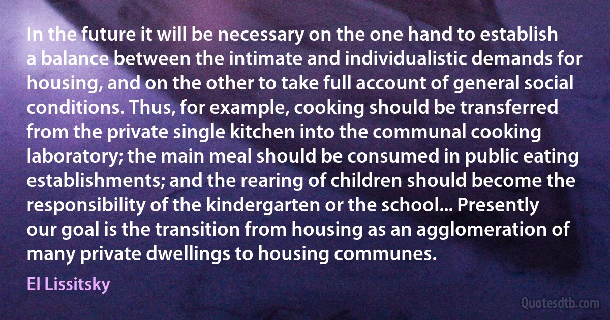 In the future it will be necessary on the one hand to establish a balance between the intimate and individualistic demands for housing, and on the other to take full account of general social conditions. Thus, for example, cooking should be transferred from the private single kitchen into the communal cooking laboratory; the main meal should be consumed in public eating establishments; and the rearing of children should become the responsibility of the kindergarten or the school... Presently our goal is the transition from housing as an agglomeration of many private dwellings to housing communes. (El Lissitsky)