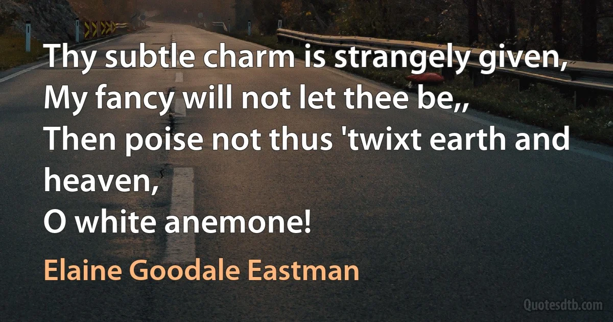 Thy subtle charm is strangely given,
My fancy will not let thee be,,
Then poise not thus 'twixt earth and heaven,
O white anemone! (Elaine Goodale Eastman)