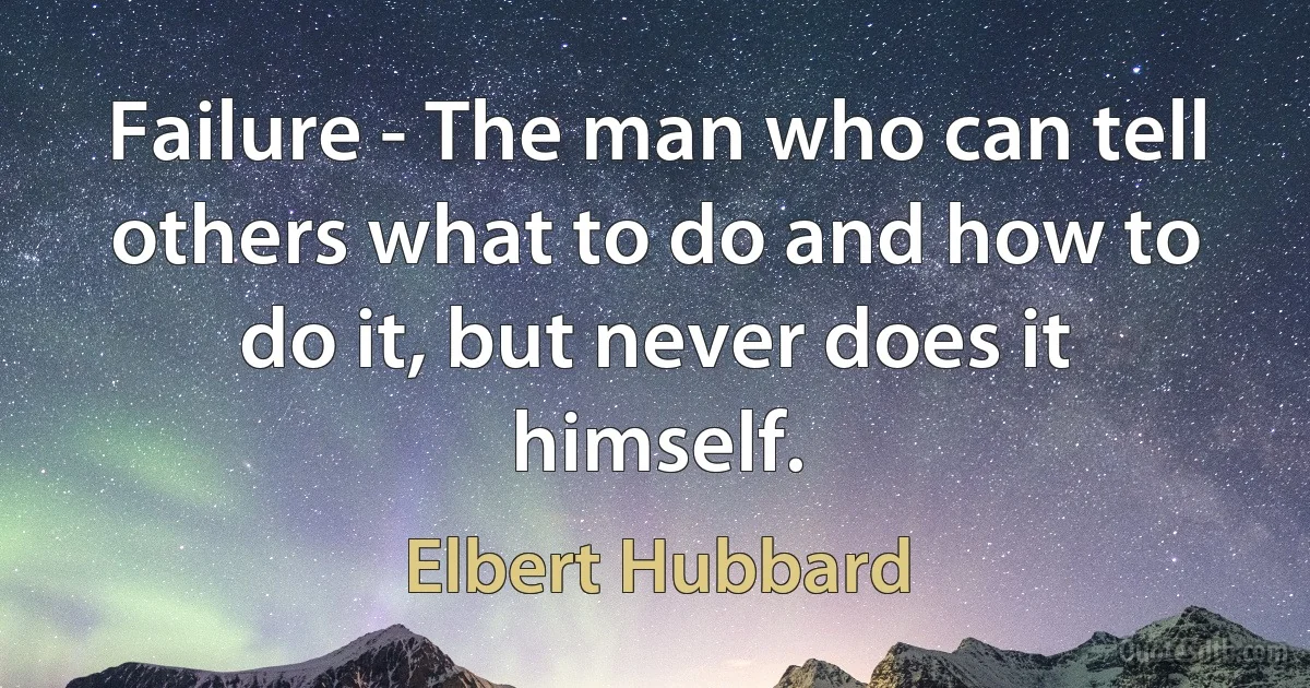 Failure - The man who can tell others what to do and how to do it, but never does it himself. (Elbert Hubbard)