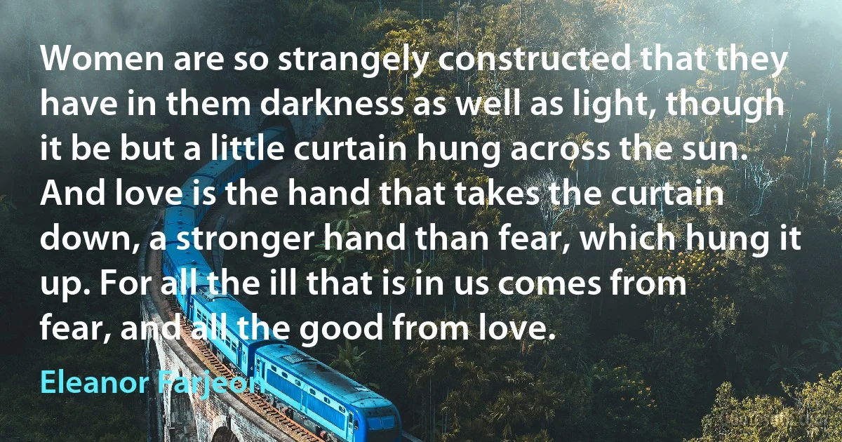 Women are so strangely constructed that they have in them darkness as well as light, though it be but a little curtain hung across the sun. And love is the hand that takes the curtain down, a stronger hand than fear, which hung it up. For all the ill that is in us comes from fear, and all the good from love. (Eleanor Farjeon)