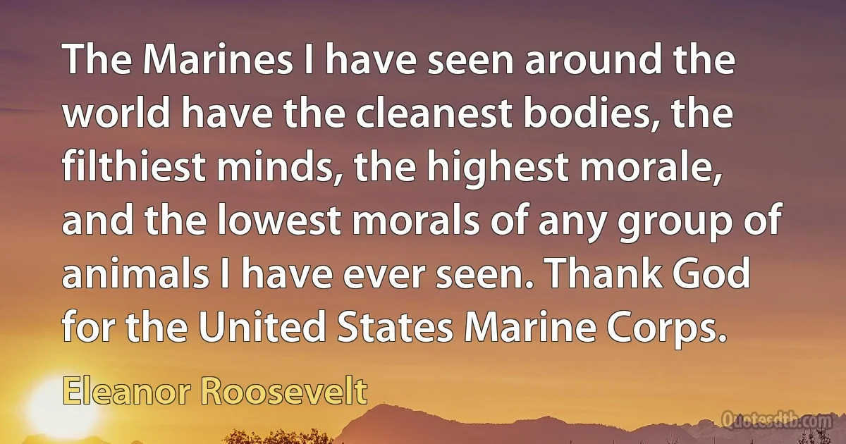 The Marines I have seen around the world have the cleanest bodies, the filthiest minds, the highest morale, and the lowest morals of any group of animals I have ever seen. Thank God for the United States Marine Corps. (Eleanor Roosevelt)