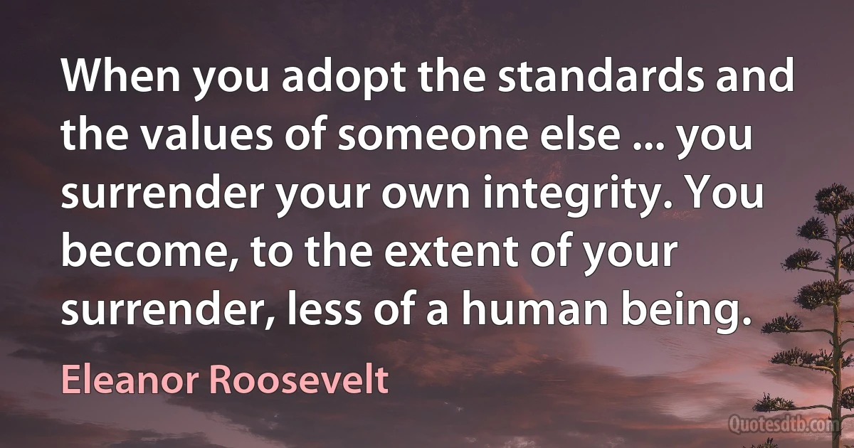 When you adopt the standards and the values of someone else ... you surrender your own integrity. You become, to the extent of your surrender, less of a human being. (Eleanor Roosevelt)