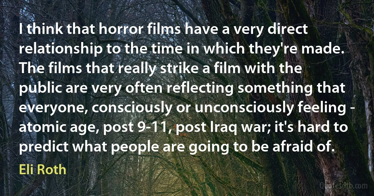 I think that horror films have a very direct relationship to the time in which they're made. The films that really strike a film with the public are very often reflecting something that everyone, consciously or unconsciously feeling - atomic age, post 9-11, post Iraq war; it's hard to predict what people are going to be afraid of. (Eli Roth)