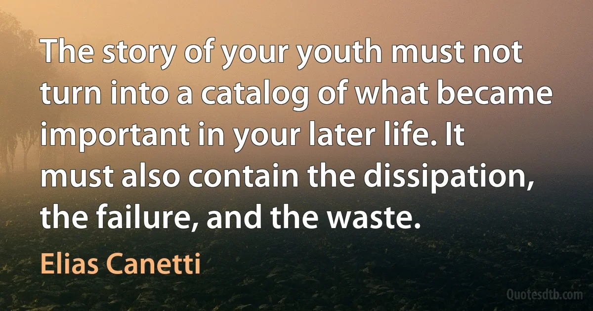 The story of your youth must not turn into a catalog of what became important in your later life. It must also contain the dissipation, the failure, and the waste. (Elias Canetti)