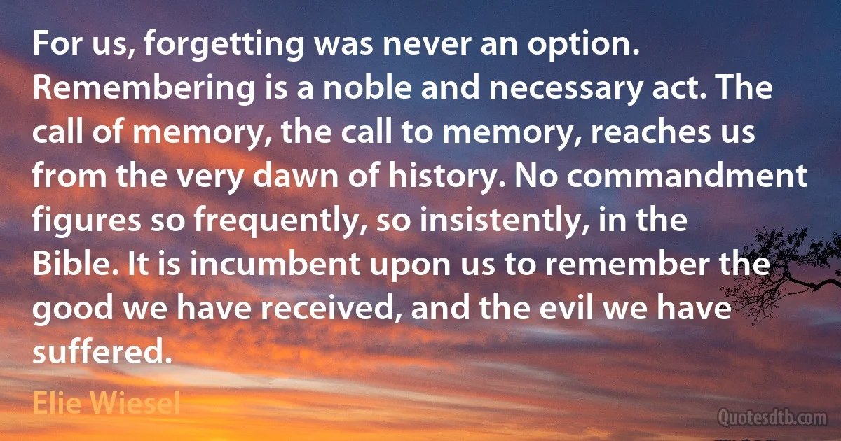 For us, forgetting was never an option. Remembering is a noble and necessary act. The call of memory, the call to memory, reaches us from the very dawn of history. No commandment figures so frequently, so insistently, in the Bible. It is incumbent upon us to remember the good we have received, and the evil we have suffered. (Elie Wiesel)