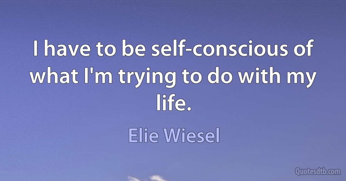 I have to be self-conscious of what I'm trying to do with my life. (Elie Wiesel)