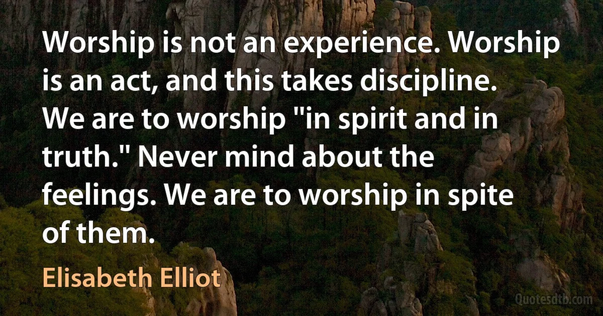 Worship is not an experience. Worship is an act, and this takes discipline. We are to worship ''in spirit and in truth.'' Never mind about the feelings. We are to worship in spite of them. (Elisabeth Elliot)