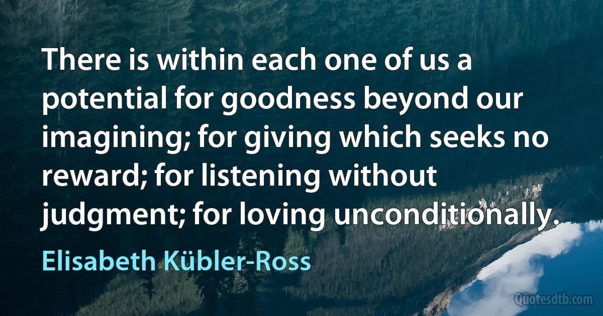 There is within each one of us a potential for goodness beyond our imagining; for giving which seeks no reward; for listening without judgment; for loving unconditionally. (Elisabeth Kübler-Ross)