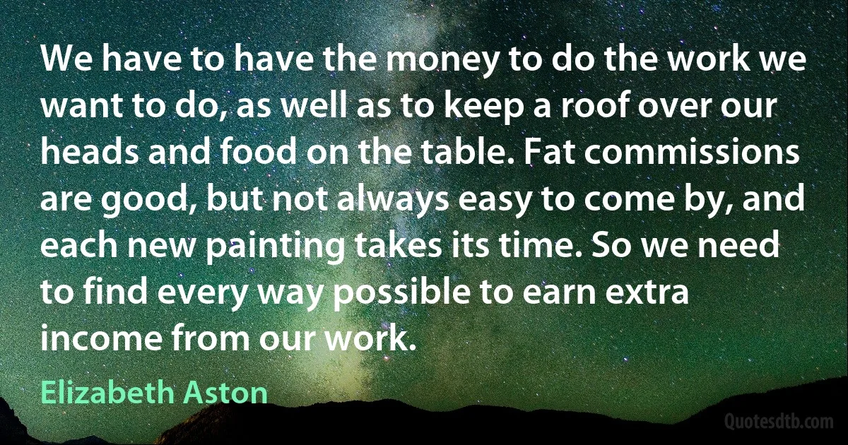 We have to have the money to do the work we want to do, as well as to keep a roof over our heads and food on the table. Fat commissions are good, but not always easy to come by, and each new painting takes its time. So we need to find every way possible to earn extra income from our work. (Elizabeth Aston)