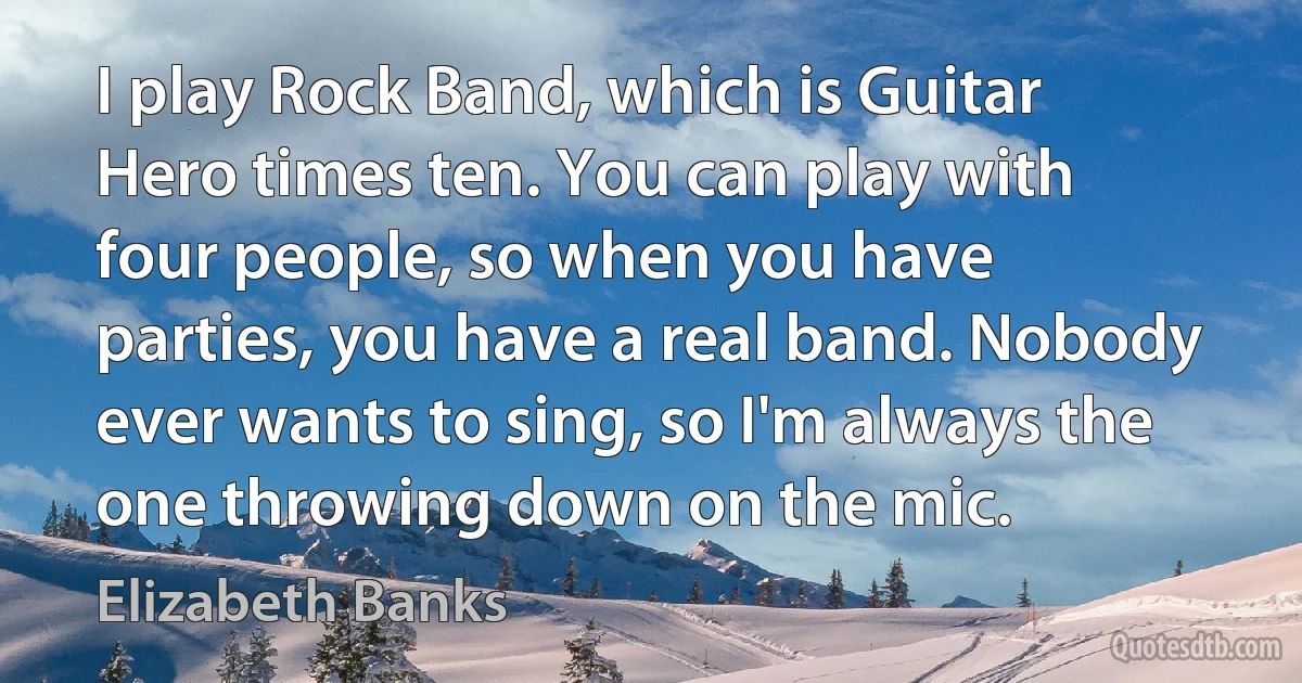 I play Rock Band, which is Guitar Hero times ten. You can play with four people, so when you have parties, you have a real band. Nobody ever wants to sing, so I'm always the one throwing down on the mic. (Elizabeth Banks)