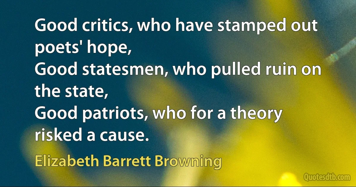 Good critics, who have stamped out poets' hope,
Good statesmen, who pulled ruin on the state,
Good patriots, who for a theory risked a cause. (Elizabeth Barrett Browning)