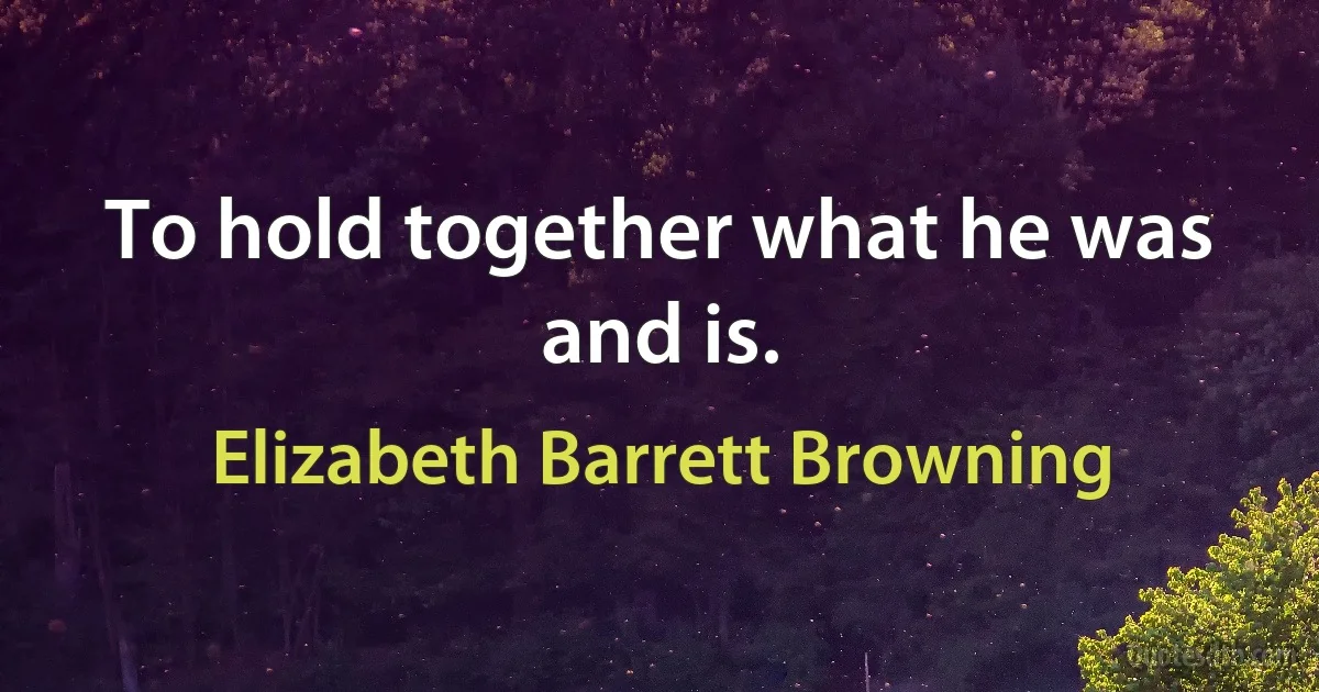 To hold together what he was and is. (Elizabeth Barrett Browning)