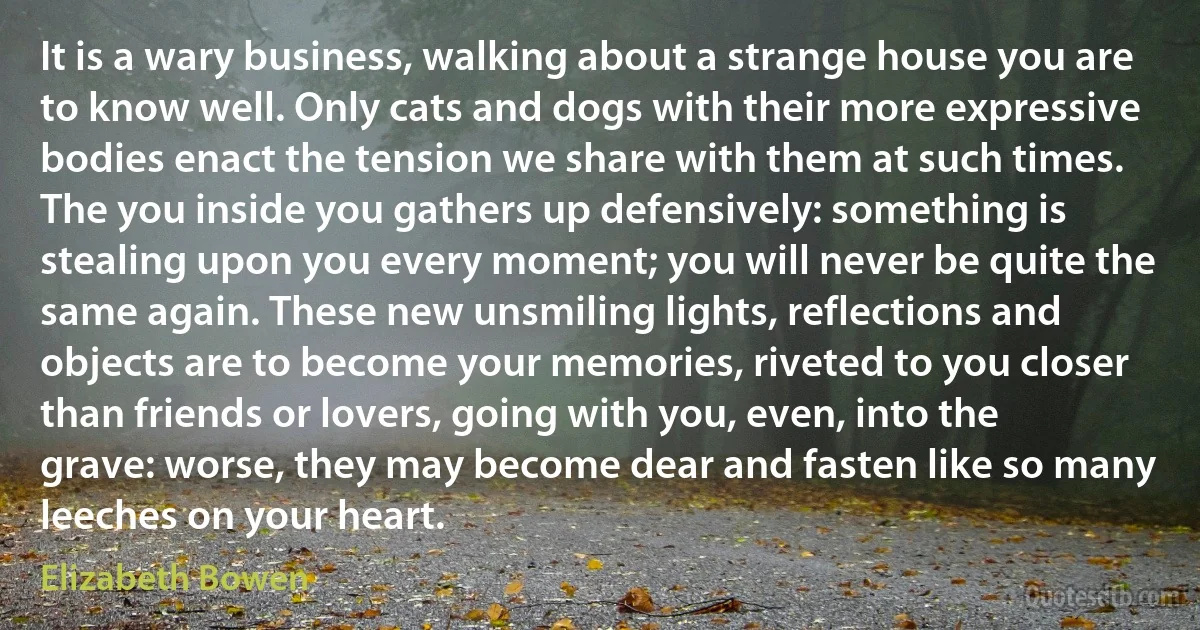 It is a wary business, walking about a strange house you are to know well. Only cats and dogs with their more expressive bodies enact the tension we share with them at such times. The you inside you gathers up defensively: something is stealing upon you every moment; you will never be quite the same again. These new unsmiling lights, reflections and objects are to become your memories, riveted to you closer than friends or lovers, going with you, even, into the grave: worse, they may become dear and fasten like so many leeches on your heart. (Elizabeth Bowen)