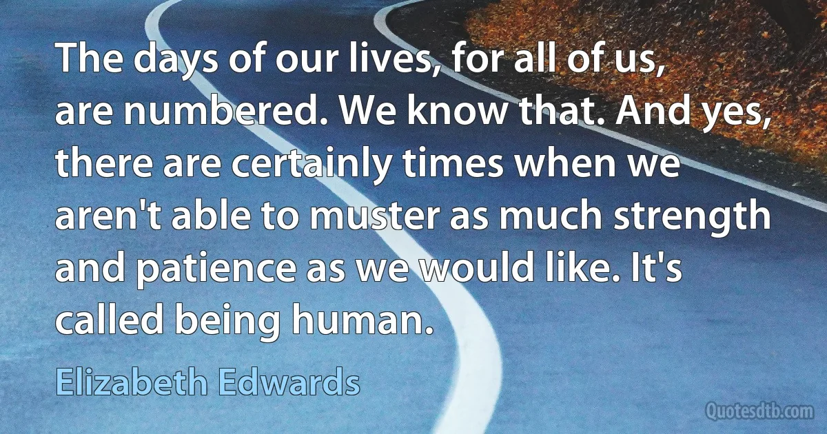 The days of our lives, for all of us, are numbered. We know that. And yes, there are certainly times when we aren't able to muster as much strength and patience as we would like. It's called being human. (Elizabeth Edwards)