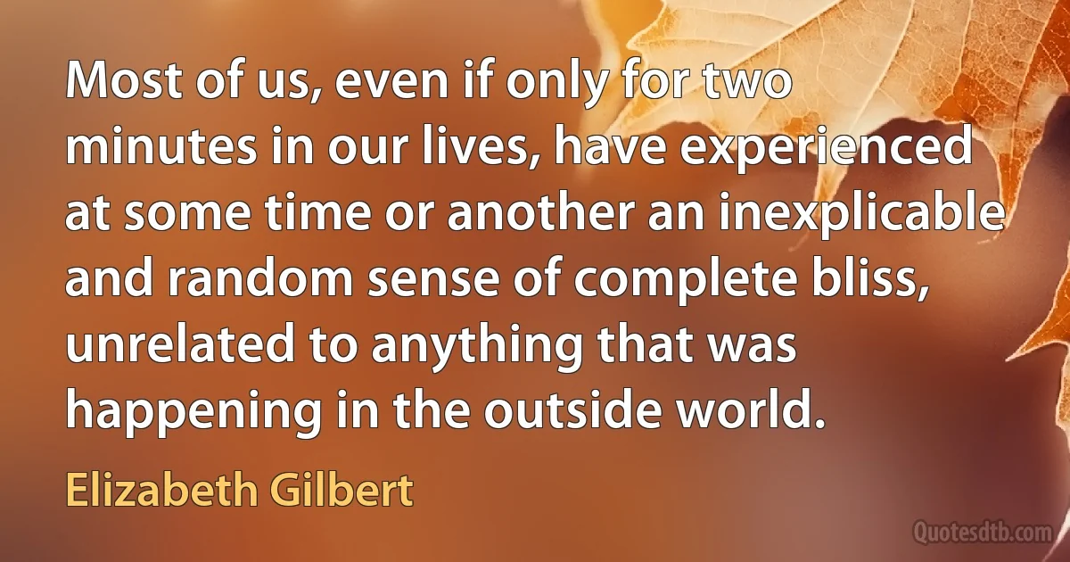 Most of us, even if only for two minutes in our lives, have experienced at some time or another an inexplicable and random sense of complete bliss, unrelated to anything that was happening in the outside world. (Elizabeth Gilbert)