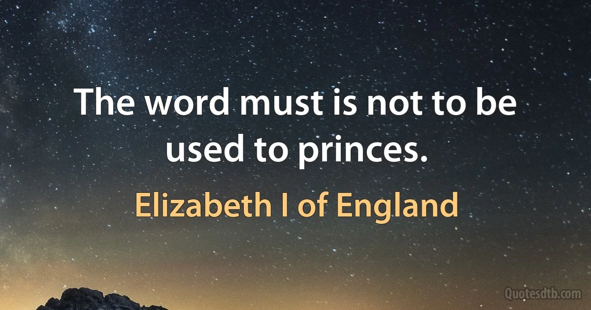 The word must is not to be used to princes. (Elizabeth I of England)