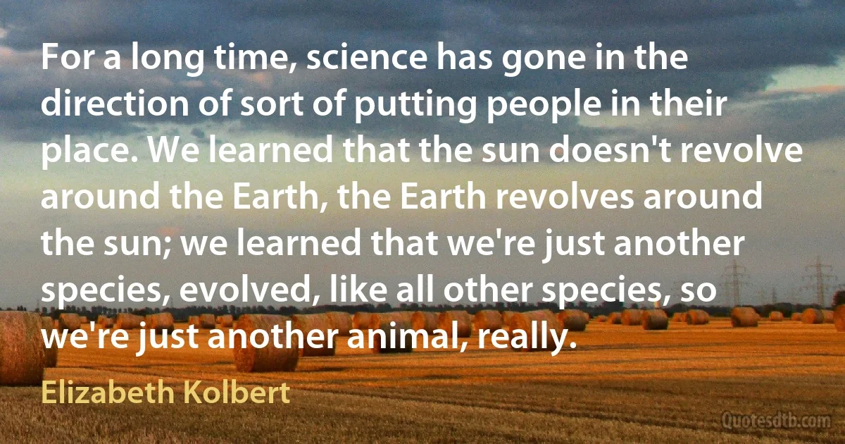 For a long time, science has gone in the direction of sort of putting people in their place. We learned that the sun doesn't revolve around the Earth, the Earth revolves around the sun; we learned that we're just another species, evolved, like all other species, so we're just another animal, really. (Elizabeth Kolbert)