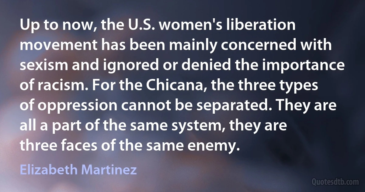 Up to now, the U.S. women's liberation movement has been mainly concerned with sexism and ignored or denied the importance of racism. For the Chicana, the three types of oppression cannot be separated. They are all a part of the same system, they are three faces of the same enemy. (Elizabeth Martinez)