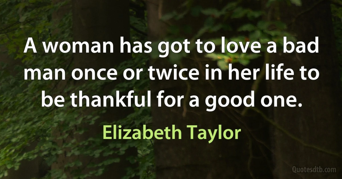 A woman has got to love a bad man once or twice in her life to be thankful for a good one. (Elizabeth Taylor)