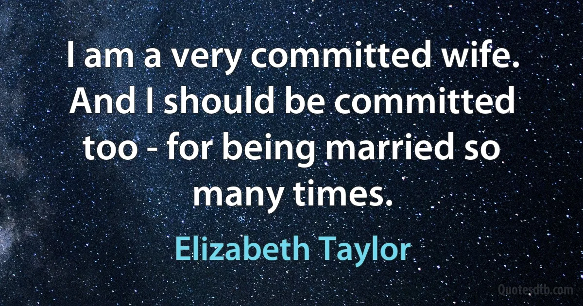 I am a very committed wife. And I should be committed too - for being married so many times. (Elizabeth Taylor)