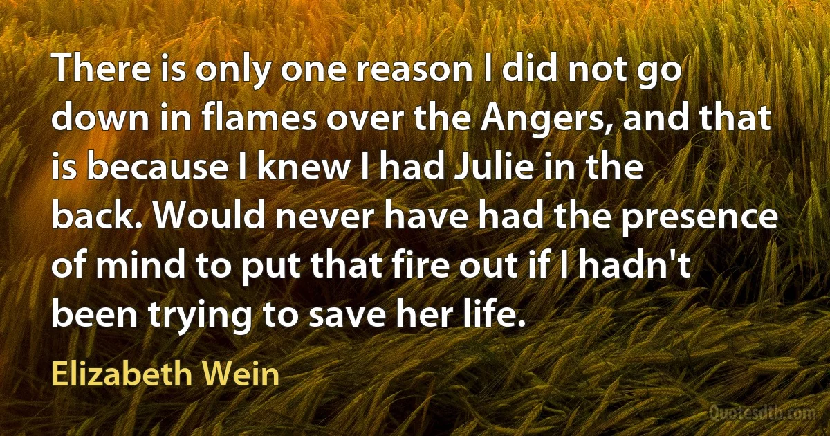 There is only one reason I did not go down in flames over the Angers, and that is because I knew I had Julie in the back. Would never have had the presence of mind to put that fire out if I hadn't been trying to save her life. (Elizabeth Wein)