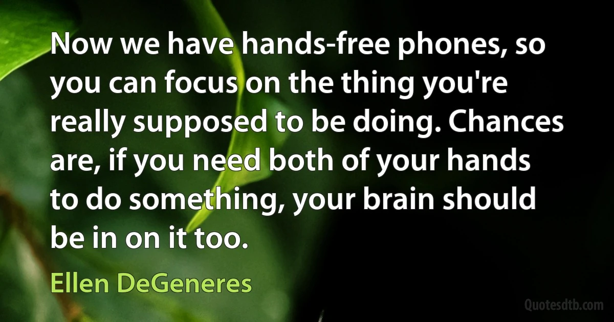 Now we have hands-free phones, so you can focus on the thing you're really supposed to be doing. Chances are, if you need both of your hands to do something, your brain should be in on it too. (Ellen DeGeneres)