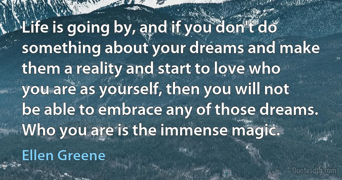 Life is going by, and if you don't do something about your dreams and make them a reality and start to love who you are as yourself, then you will not be able to embrace any of those dreams. Who you are is the immense magic. (Ellen Greene)