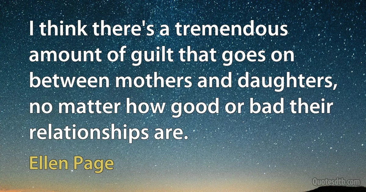 I think there's a tremendous amount of guilt that goes on between mothers and daughters, no matter how good or bad their relationships are. (Ellen Page)