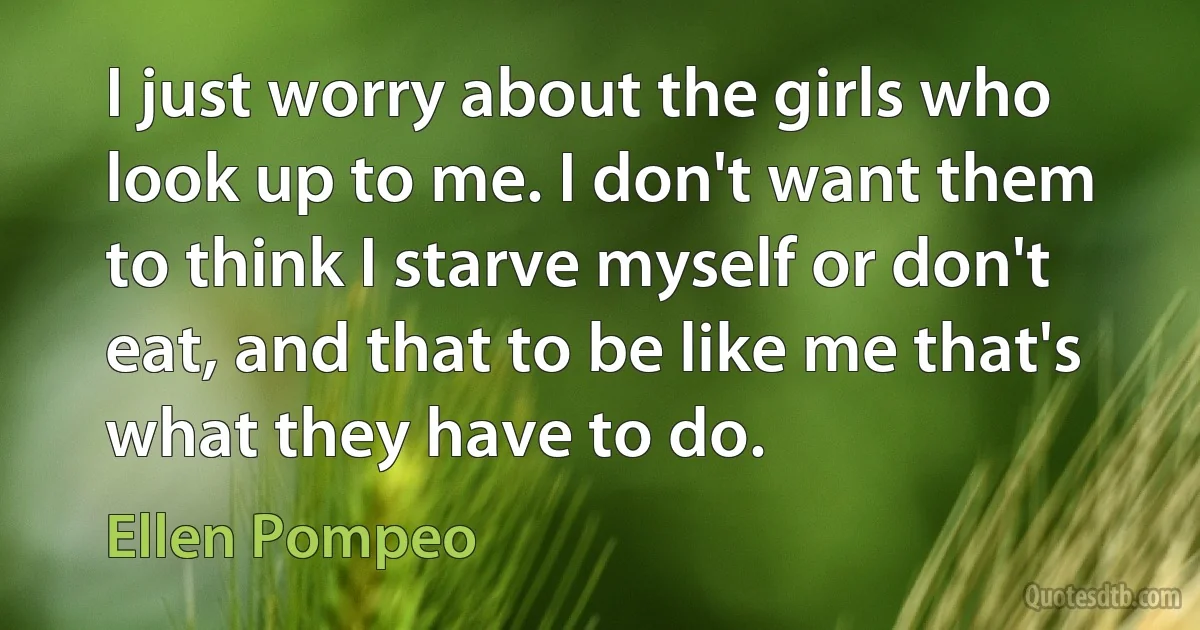 I just worry about the girls who look up to me. I don't want them to think I starve myself or don't eat, and that to be like me that's what they have to do. (Ellen Pompeo)