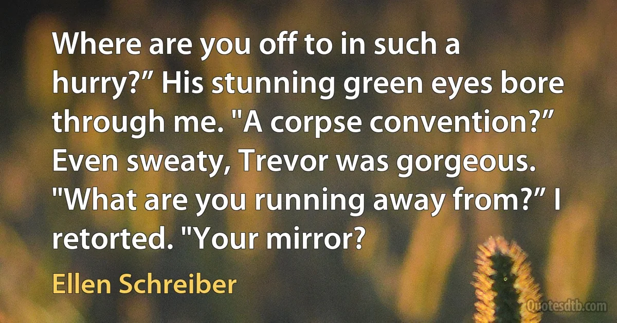 Where are you off to in such a hurry?” His stunning green eyes bore through me. "A corpse convention?” Even sweaty, Trevor was gorgeous. "What are you running away from?” I retorted. "Your mirror? (Ellen Schreiber)