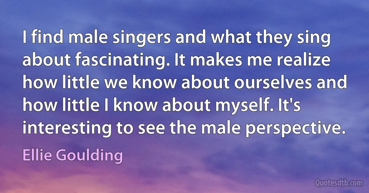 I find male singers and what they sing about fascinating. It makes me realize how little we know about ourselves and how little I know about myself. It's interesting to see the male perspective. (Ellie Goulding)