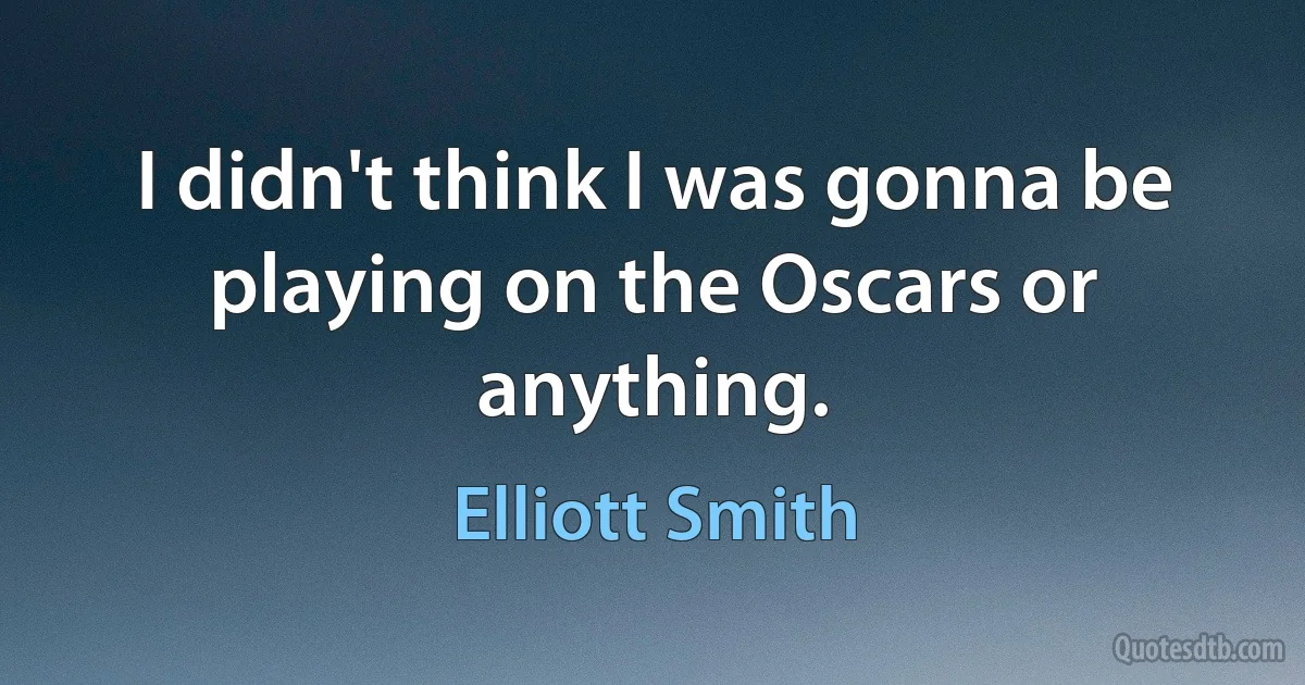 I didn't think I was gonna be playing on the Oscars or anything. (Elliott Smith)