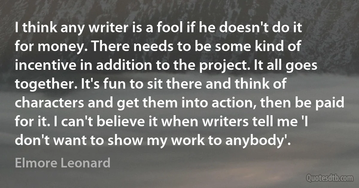 I think any writer is a fool if he doesn't do it for money. There needs to be some kind of incentive in addition to the project. It all goes together. It's fun to sit there and think of characters and get them into action, then be paid for it. I can't believe it when writers tell me 'I don't want to show my work to anybody'. (Elmore Leonard)