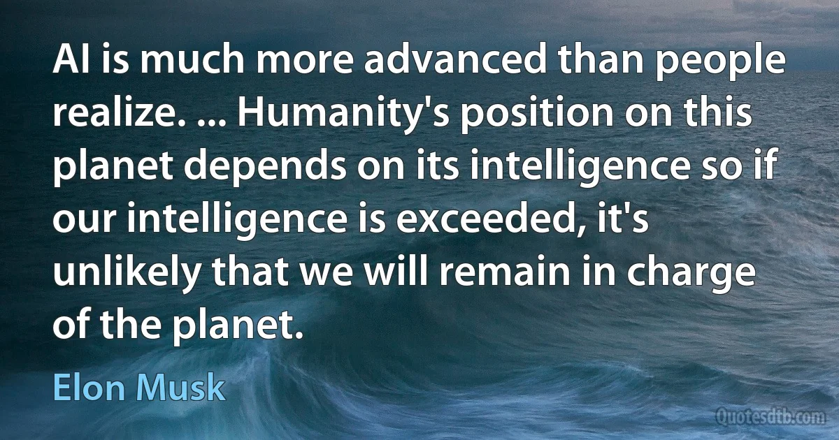 AI is much more advanced than people realize. ... Humanity's position on this planet depends on its intelligence so if our intelligence is exceeded, it's unlikely that we will remain in charge of the planet. (Elon Musk)