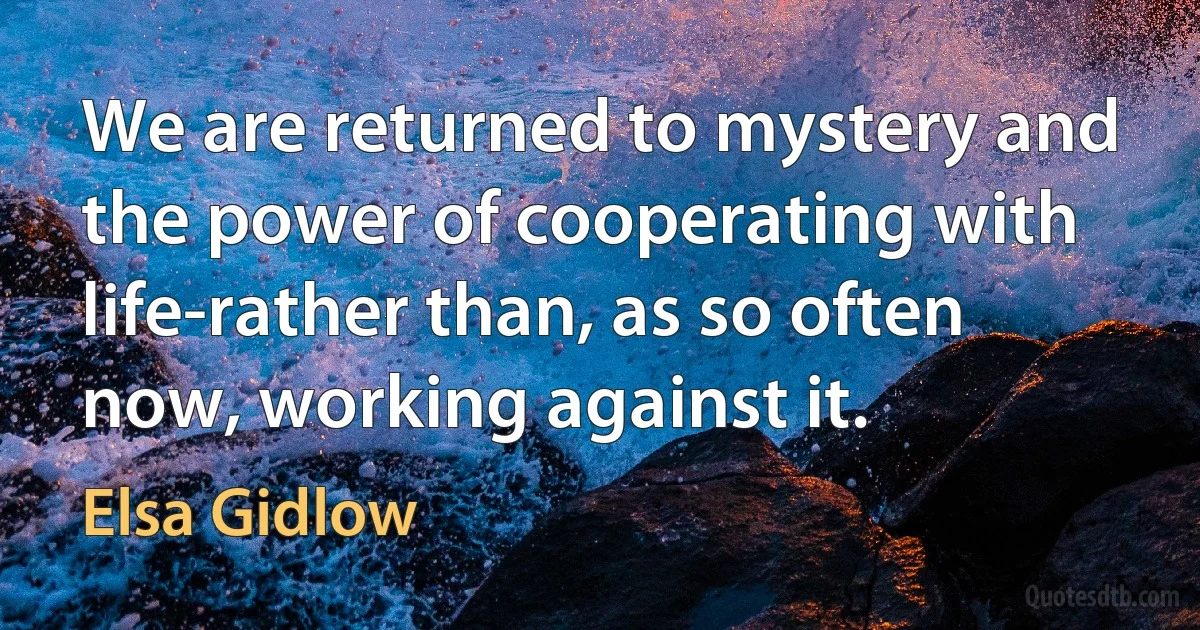 We are returned to mystery and the power of cooperating with life-rather than, as so often now, working against it. (Elsa Gidlow)