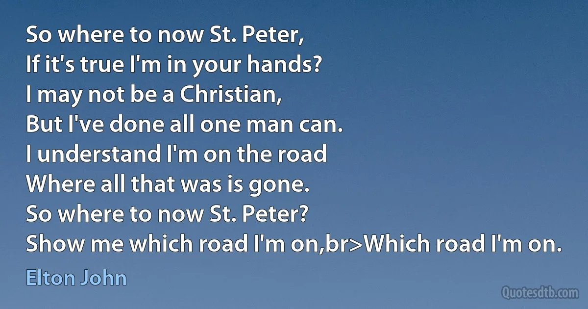 So where to now St. Peter,
If it's true I'm in your hands?
I may not be a Christian,
But I've done all one man can.
I understand I'm on the road
Where all that was is gone.
So where to now St. Peter?
Show me which road I'm on,br>Which road I'm on. (Elton John)