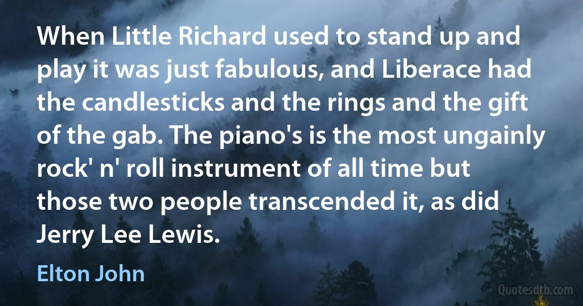 When Little Richard used to stand up and play it was just fabulous, and Liberace had the candlesticks and the rings and the gift of the gab. The piano's is the most ungainly rock' n' roll instrument of all time but those two people transcended it, as did Jerry Lee Lewis. (Elton John)