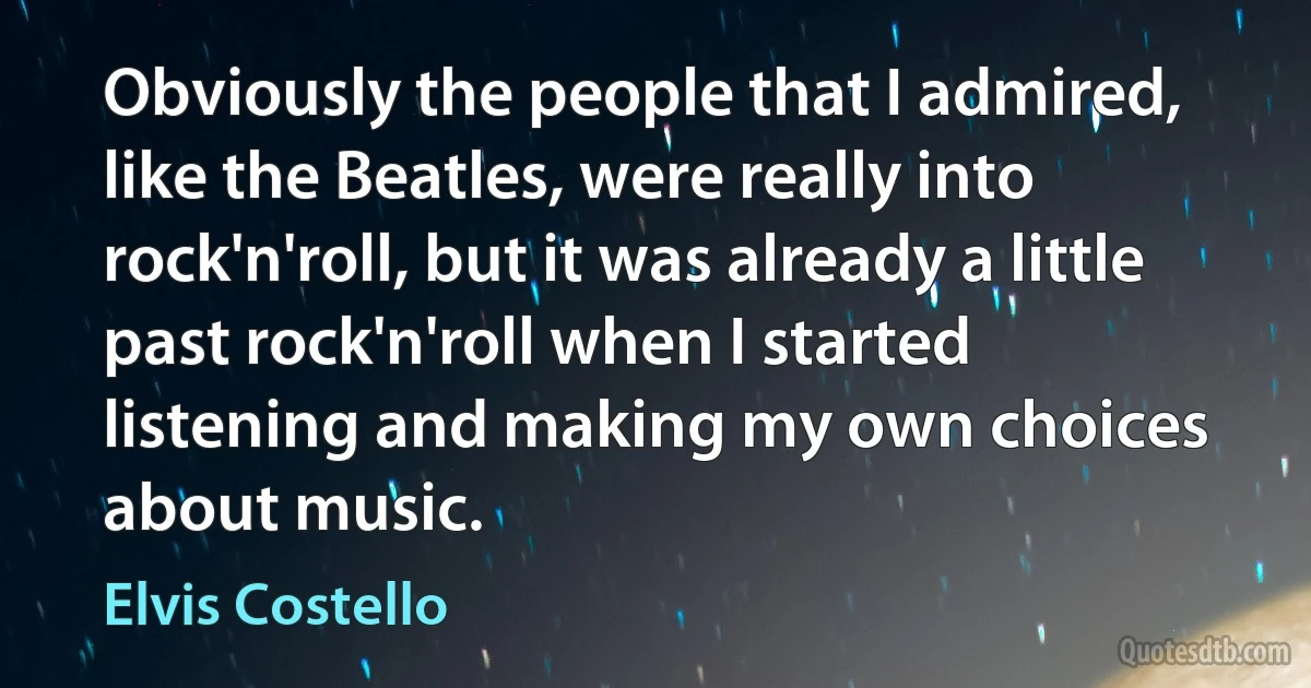 Obviously the people that I admired, like the Beatles, were really into rock'n'roll, but it was already a little past rock'n'roll when I started listening and making my own choices about music. (Elvis Costello)