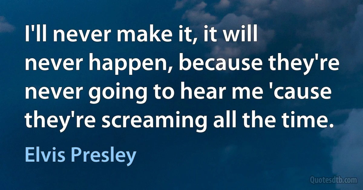 I'll never make it, it will never happen, because they're never going to hear me 'cause they're screaming all the time. (Elvis Presley)