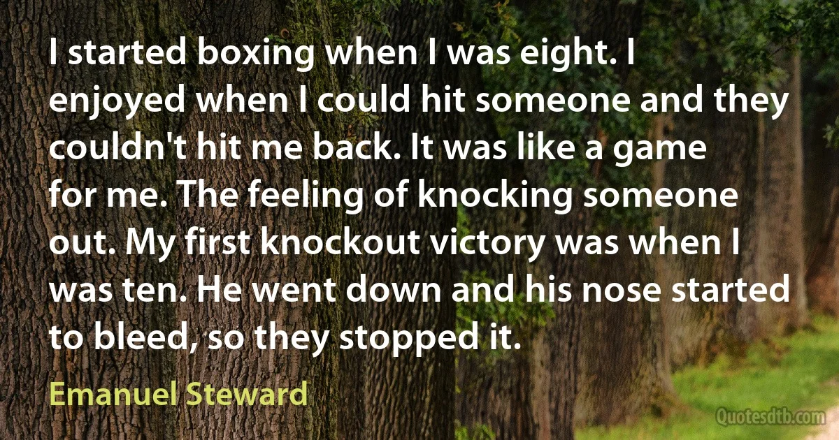 I started boxing when I was eight. I enjoyed when I could hit someone and they couldn't hit me back. It was like a game for me. The feeling of knocking someone out. My first knockout victory was when I was ten. He went down and his nose started to bleed, so they stopped it. (Emanuel Steward)