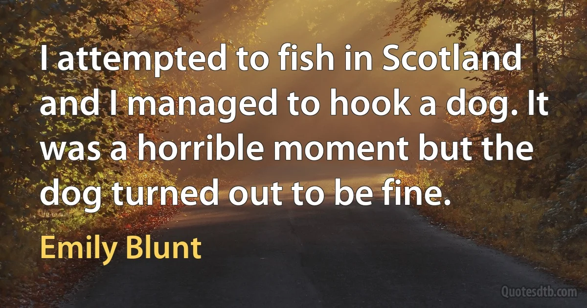 I attempted to fish in Scotland and I managed to hook a dog. It was a horrible moment but the dog turned out to be fine. (Emily Blunt)