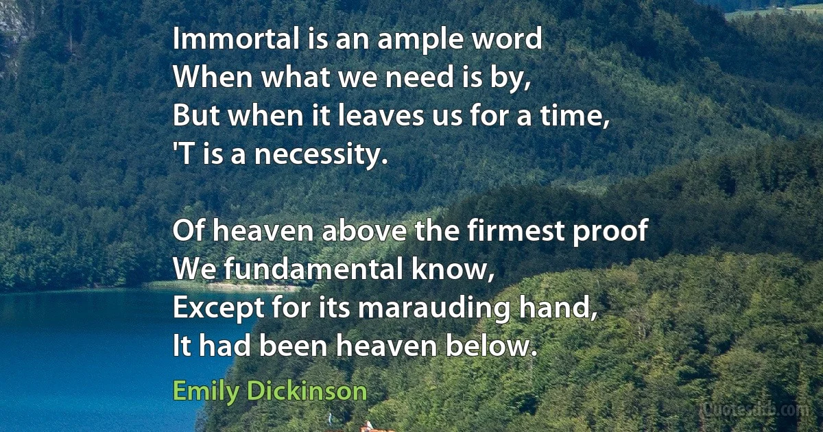 Immortal is an ample word
When what we need is by,
But when it leaves us for a time,
'T is a necessity.

Of heaven above the firmest proof
We fundamental know,
Except for its marauding hand,
It had been heaven below. (Emily Dickinson)