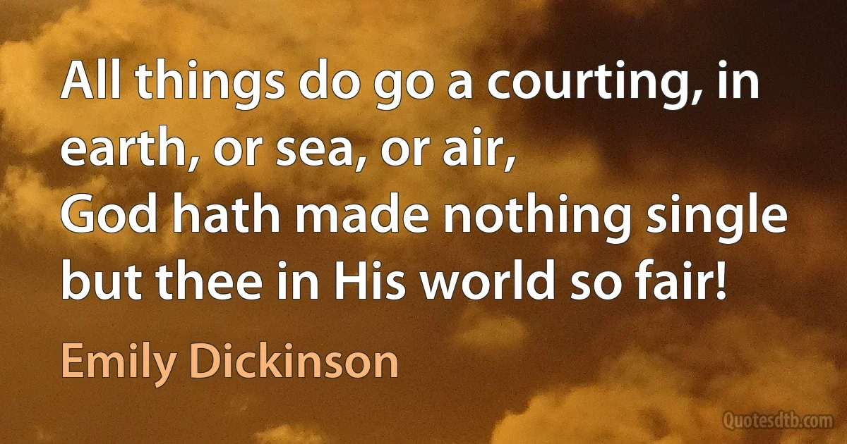 All things do go a courting, in earth, or sea, or air,
God hath made nothing single but thee in His world so fair! (Emily Dickinson)