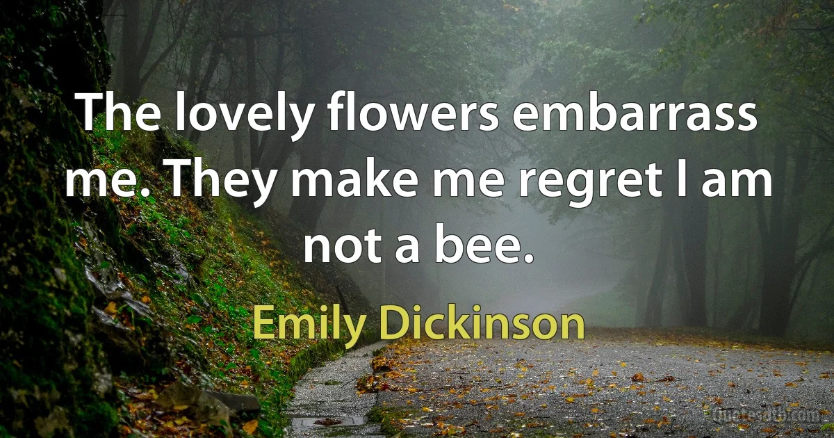 The lovely flowers embarrass me. They make me regret I am not a bee. (Emily Dickinson)