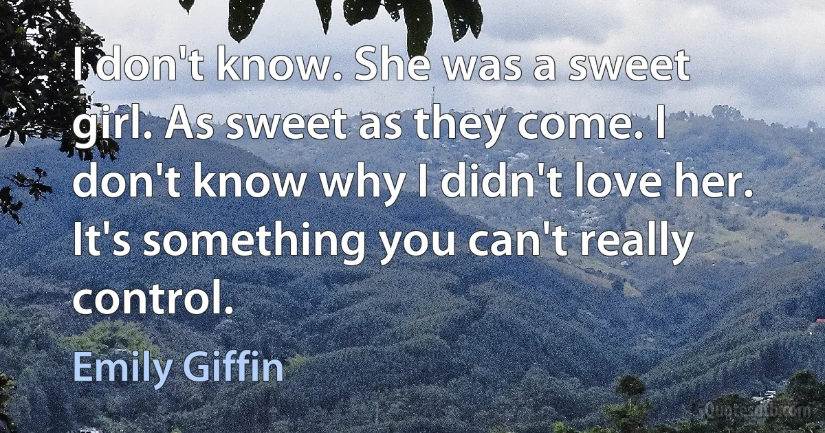 I don't know. She was a sweet girl. As sweet as they come. I don't know why I didn't love her. It's something you can't really control. (Emily Giffin)